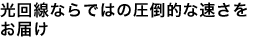 光回線ならではの圧倒的な速さをお届け